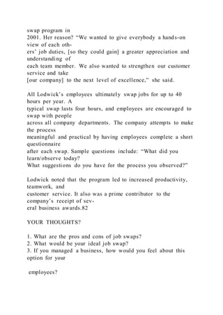 swap program in
2001. Her reason? “We wanted to give everybody a hands-on
view of each oth-
ers’ job duties, [so they could gain] a greater appreciation and
understanding of
each team member. We also wanted to strengthen our customer
service and take
[our company] to the next level of excellence,” she said.
All Lodwick’s employees ultimately swap jobs for up to 40
hours per year. A
typical swap lasts four hours, and employees are encouraged to
swap with people
across all company departments. The company attempts to make
the process
meaningful and practical by having employees complete a short
questionnaire
after each swap. Sample questions include: “What did you
learn/observe today?
What suggestions do you have for the process you observed?”
Lodwick noted that the program led to increased productivity,
teamwork, and
customer service. It also was a prime contributor to the
company’s receipt of sev-
eral business awards.82
YOUR THOUGHTS?
1. What are the pros and cons of job swaps?
2. What would be your ideal job swap?
3. If you managed a business, how would you feel about this
option for your
employees?
 