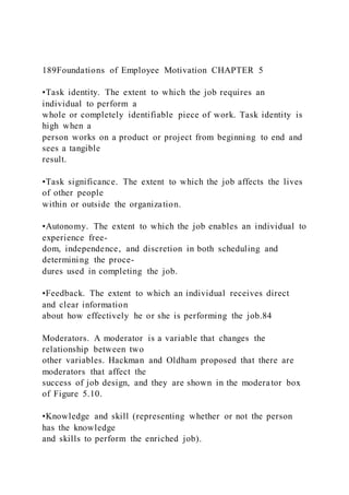 189Foundations of Employee Motivation CHAPTER 5
•Task identity. The extent to which the job requires an
individual to perform a
whole or completely identifiable piece of work. Task identity is
high when a
person works on a product or project from beginning to end and
sees a tangible
result.
•Task significance. The extent to which the job affects the lives
of other people
within or outside the organization.
•Autonomy. The extent to which the job enables an individual to
experience free-
dom, independence, and discretion in both scheduling and
determining the proce-
dures used in completing the job.
•Feedback. The extent to which an individual receives direct
and clear information
about how effectively he or she is performing the job.84
Moderators. A moderator is a variable that changes the
relationship between two
other variables. Hackman and Oldham proposed that there are
moderators that affect the
success of job design, and they are shown in the moderator box
of Figure 5.10.
•Knowledge and skill (representing whether or not the person
has the knowledge
and skills to perform the enriched job).
 