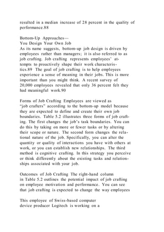 resulted in a median increase of 28 percent in the quality of
performance.88
Bottom-Up Approaches—
You Design Your Own Job
As its name suggests, bottom-up job design is driven by
employees rather than managers; it is also referred to as
job crafting. Job crafting  represents employees’ at-
tempts to proactively shape their work characteris-
tics.89 The goal of job crafting is to help employees
experience a sense of meaning in their jobs. This is more
important than you might think. A recent survey of
20,000 employees revealed that only 36 percent felt they
had meaningful work.90
Forms of Job Crafting Employees are viewed as
“job crafters” according to the bottom-up model because
they are expected to define and create their own job
boundaries. Table 5.2 illustrates three forms of job craft-
ing. The first changes the job’s task boundaries. You can
do this by taking on more or fewer tasks or by altering
their scope or nature. The second form changes the rela-
tional nature of the job. Specifically, you can alter the
quantity or quality of interactions you have with others at
work, or you can establish new relationships. The third
method is cognitive crafting. In this strategy you perceive
or think differently about the existing tasks and relation-
ships associated with your job.
Outcomes of Job Crafting The right-hand column
in Table 5.2 outlines the potential impact of job crafting
on employee motivation and performance. You can see
that job crafting is expected to change the way employees
This employee of Swiss-based computer
device producer Logitech is working on a
 