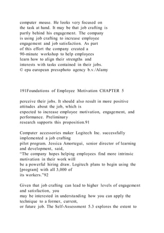 computer mouse. He looks very focused on
the task at hand. It may be that job crafting is
partly behind his engagement. The company
is using job crafting to increase employee
engagement and job satisfaction. As part
of this effort the company created a
90-minute workshop to help employees
learn how to align their strengths and
interests with tasks contained in their jobs.
© epa european pressphoto agency b.v./Alamy
191Foundations of Employee Motivation CHAPTER 5
perceive their jobs. It should also result in more positive
attitudes about the job, which is
expected to increase employee motivation, engagement, and
performance. Preliminary
research supports this proposition.91
Computer accessories maker Logitech Inc. successfully
implemented a job crafting
pilot program. Jessica Amortegui, senior director of learning
and development, said,
“The company hopes helping employees find more intrinsic
motivation in their work will
be a powerful hiring draw. Logitech plans to begin using the
[program] with all 3,000 of
its workers.”92
Given that job crafting can lead to higher levels of engagement
and satisfaction, you
may be interested in understanding how you can apply the
technique to a former, current,
or future job. The Self-Assessment 5.3 explores the extent to
 
