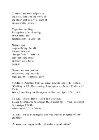 Cleaners are now helpers of
the sick; they see the work of
the floor unit as a vital part of
an integrated whole.
Cognitive crafting:
Perception of or thinking
about tasks and
relationships in your job.
Nurses take
responsibility for all
information and
“insignificant” tasks so
they can care more
appropriately for a
patient.
Nurses are now patient
advocates; they provide
high-quality, technical care.
SOURCE: Adapted from A. Wrzesniewski and J. E. Dutton,
“Crafting a Job: Revisioning Employees as Active Crafters of
Their
Work,” Academy of Management Review, April 2001, 185.
To What Extent Have I Used Job Crafting?
Please be prepared to answer these questions if your instructor
has assigned Self-
Assessment 5.3 in Connect.
1. What are your strengths and weaknesses in terms of job
crafting?
2. Were you happy in the job under consideration?
 