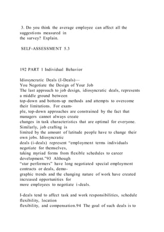 3. Do you think the average employee can affect all the
suggestions measured in
the survey? Explain.
SELF-ASSESSMENT 5.3
192 PART 1 Individual Behavior
Idiosyncratic Deals (I-Deals)—
You Negotiate the Design of Your Job
The last approach to job design, idiosyncratic deals, represents
a middle ground between
top-down and bottom-up methods and attempts to overcome
their limitations. For exam-
ple, top-down approaches are constrained by the fact that
managers cannot always create
changes in task characteristics that are optimal for everyone.
Similarly, job crafting is
limited by the amount of latitude people have to change their
own jobs. Idiosyncratic
deals (i-deals)  represent “employment terms individuals
negotiate for themselves,
taking myriad forms from flexible schedules to career
development.”93 Although
“star performers” have long negotiated special employment
contracts or deals, demo-
graphic trends and the changing nature of work have created
increased opportunities for
more employees to negotiate i-deals.
I-deals tend to affect task and work responsibilities, schedule
flexibility, location
flexibility, and compensation.94 The goal of such deals is to
 