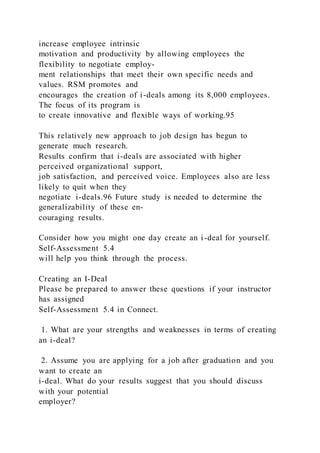 increase employee intrinsic
motivation and productivity by allowing employees the
flexibility to negotiate employ-
ment relationships that meet their own specific needs and
values. RSM promotes and
encourages the creation of i-deals among its 8,000 employees.
The focus of its program is
to create innovative and flexible ways of working.95
This relatively new approach to job design has begun to
generate much research.
Results confirm that i-deals are associated with higher
perceived organizational support,
job satisfaction, and perceived voice. Employees also are less
likely to quit when they
negotiate i-deals.96 Future study is needed to determine the
generalizability of these en-
couraging results.
Consider how you might one day create an i-deal for yourself.
Self-Assessment 5.4
will help you think through the process.
Creating an I-Deal
Please be prepared to answer these questions if your instructor
has assigned
Self-Assessment 5.4 in Connect.
1. What are your strengths and weaknesses in terms of creating
an i-deal?
2. Assume you are applying for a job after graduation and you
want to create an
i-deal. What do your results suggest that you should discuss
with your potential
employer?
 