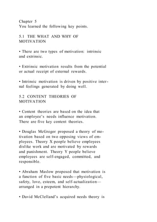Chapter 5
You learned the following key points.
5.1 THE WHAT AND WHY OF
MOTIVATION
• There are two types of motivation: intrinsic
and extrinsic.
• Extrinsic motivation results from the potential
or actual receipt of external rewards.
• Intrinsic motivation is driven by positive inter-
nal feelings generated by doing well.
5.2 CONTENT THEORIES OF
MOTIVATION
• Content theories are based on the idea that
an employee’s needs influence motivation.
There are five key content theories.
• Douglas McGregor proposed a theory of mo-
tivation based on two opposing views of em-
ployees. Theory X people believe employees
dislike work and are motivated by rewards
and punishment. Theory Y people believe
employees are self-engaged, committed, and
responsible.
• Abraham Maslow proposed that motivation is
a function of five basic needs—physiological,
safety, love, esteem, and self-actualization—
arranged in a prepotent hierarchy.
• David McClelland’s acquired needs theory is
 