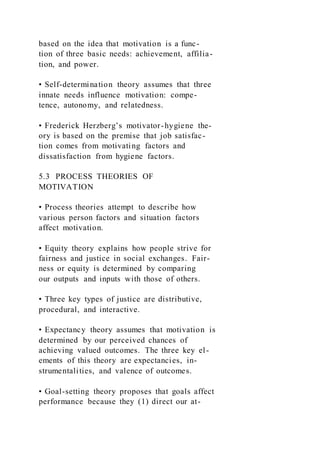 based on the idea that motivation is a func-
tion of three basic needs: achievement, affilia-
tion, and power.
• Self-determination theory assumes that three
innate needs influence motivation: compe-
tence, autonomy, and relatedness.
• Frederick Herzberg’s motivator-hygiene the-
ory is based on the premise that job satisfac-
tion comes from motivating factors and
dissatisfaction from hygiene factors.
5.3 PROCESS THEORIES OF
MOTIVATION
• Process theories attempt to describe how
various person factors and situation factors
affect motivation.
• Equity theory explains how people strive for
fairness and justice in social exchanges. Fair-
ness or equity is determined by comparing
our outputs and inputs with those of others.
• Three key types of justice are distributive,
procedural, and interactive.
• Expectancy theory assumes that motivation is
determined by our perceived chances of
achieving valued outcomes. The three key el-
ements of this theory are expectancies, in-
strumentalities, and valence of outcomes.
• Goal-setting theory proposes that goals affect
performance because they (1) direct our at-
 