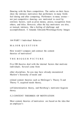 Dancing with the Stars competition. The smiles on their faces
show the intrinsic motivation that performers in many fields
feel during and after competing. Performers in many arenas—
not just competitive dancing—are motivated to excel by
extrinsic factors, such as prize money, praise, recognition from
others, and titles. However, often the key motivators are also,
or instead, intrinsic, like a feeling of challenge and
accomplishment. © Amanda Edwards/WireImage/Getty Images
164 PART 1 Individual Behavior
M A J O R Q U E S T I O N
How would I compare and contrast the content
theories of motivation?
T H E B I G G E R P I C T U R E
Five OB theories deal with the internal factors that motivate
individuals. Several come from
other disciplines. So you may have already encountered
Maslow’s hierarchy of needs and
related content theories such as McGregor’s Theory X and
Theory Y, acquired needs theory,
self-determination theory, and Herzberg’s motivator-hygiene
theory.
5.2 CONTENT THEORIES OF MOTIVATION
Most content theories of motivation  are based on the idea that
an employee’s
 