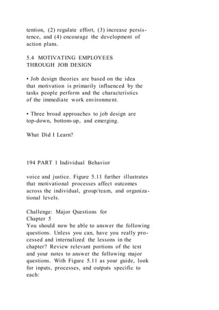 tention, (2) regulate effort, (3) increase persis-
tence, and (4) encourage the development of
action plans.
5.4 MOTIVATING EMPLOYEES
THROUGH JOB DESIGN
• Job design theories are based on the idea
that motivation is primarily influenced by the
tasks people perform and the characteristics
of the immediate work environment.
• Three broad approaches to job design are
top-down, bottom-up, and emerging.
What Did I Learn?
194 PART 1 Individual Behavior
voice and justice. Figure 5.11 further illustrates
that motivational processes affect outcomes
across the individual, group/team, and organiza-
tional levels.
Challenge: Major Questions for
Chapter 5
You should now be able to answer the following
questions. Unless you can, have you really pro-
cessed and internalized the lessons in the
chapter? Review relevant portions of the text
and your notes to answer the following major
questions. With Figure 5.11 as your guide, look
for inputs, processes, and outputs specific to
each:
 