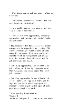1. What is motivation and how does it affect my
behavior?
2. How would I compare and contrast the con-
tent theories of motivation?
3. How would I compare and contrast the pro-
cess theories of motivation?
4. How are top-down approaches, bottom-up
approaches, and “idiosyncratic deals” similar
and different?
• The premise of top-down approaches is that
management is responsible for creating effi-
cient and meaningful combinations of work
tasks for employees. Top-down approaches
include scientific management, job enlarge-
ment, job rotation, job enrichment, and the
job characteristics model.
• Bottom-up approaches, also referred to as
job crafting, are driven by employees rather
than managers. Employees create their own
job boundaries.
• Emerging approaches include idiosyncratic
deals (i-deals). This approach views job de-
sign as a process in which employees and
managers jointly negotiate the types of tasks
employees complete at work.
The Organizing Framework for
Chapter 5
As shown in Figure 5.11, both person and situa-
 