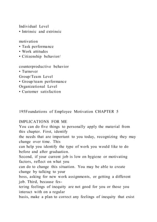 Individual Level
• Intrinsic and extrinsic
motivation
• Task performance
• Work attitudes
• Citizenship behavior/
counterproductive behavior
• Turnover
Group/Team Level
• Group/team performance
Organizational Level
• Customer satisfaction
195Foundations of Employee Motivation CHAPTER 5
IMPLICATIONS FOR ME
You can do five things to personally apply the material from
this chapter. First, identify
the needs that are important to you today, recognizing they may
change over time. This
can help you identify the type of work you would like to do
before and after graduation.
Second, if your current job is low on hygiene or motivating
factors, reflect on what you
can do to change this situation. You may be able to create
change by talking to your
boss, asking for new work assignments, or getting a different
job. Third, because fes-
tering feelings of inequity are not good for you or those you
interact with on a regular
basis, make a plan to correct any feelings of inequity that exist
 