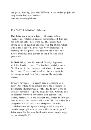 the goals. Finally, consider different ways to design jobs so
they foster intrinsic motiva-
tion and meaningfulness.
196 PART 1 Individual Behavior
Dan Price grew up in a family of seven, whose
evangelical Christian parents homeschooled him and
his siblings until they were 12. The family had
strong roots in reading and studying the Bible, which
was a daily activity. Price was very interested in
learning the scriptures and reached the finals of a
Bible-memorization contest in the fifth and sixth
grades.97
In 2004 Price, then 19, started Gravity Payments
with his brother Lucas. The brothers initially had a
50-50 stake in the company, but about 18 months
later Lucas Price ended his direct involvement in
the company and Dan Price became the majority
owner.
Gravity Payments is a credit card processing com-
pany. According to an article about the company in
Bloomberg Businessweek, “The day-to-day work at
Gravity Payments is pretty unglamorous. Gravity is a
middleman between merchants and payment net-
works, namely Visa and MasterCard, which in turn con-
nect to banks that issue credit cards.”98 The office is a
conglomerate of “desks and computers in bland
cubicles—but the space is reorganized every six
months so people can sit near different colleagues.”
Price does this because he doesn’t want people to get
too comfortable.99
 