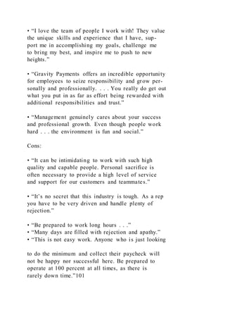 • “I love the team of people I work with! They value
the unique skills and experience that I have, sup-
port me in accomplishing my goals, challenge me
to bring my best, and inspire me to push to new
heights.”
• “Gravity Payments offers an incredible opportunity
for employees to seize responsibility and grow per-
sonally and professionally. . . . You really do get out
what you put in as far as effort being rewarded with
additional responsibilities and trust.”
• “Management genuinely cares about your success
and professional growth. Even though people work
hard . . . the environment is fun and social.”
Cons:
• “It can be intimidating to work with such high
quality and capable people. Personal sacrifice is
often necessary to provide a high level of service
and support for our customers and teammates.”
• “It’s no secret that this industry is tough. As a rep
you have to be very driven and handle plenty of
rejection.”
• “Be prepared to work long hours . . .”
• “Many days are filled with rejection and apathy.”
• “This is not easy work. Anyone who is just looking
to do the minimum and collect their paycheck will
not be happy nor successful here. Be prepared to
operate at 100 percent at all times, as there is
rarely down time.”101
 