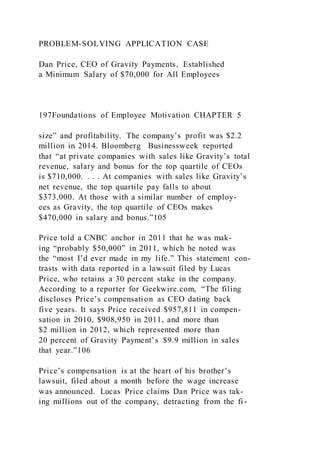 PROBLEM-SOLVING APPLICATION CASE
Dan Price, CEO of Gravity Payments, Established
a Minimum Salary of $70,000 for All Employees
197Foundations of Employee Motivation CHAPTER 5
size” and profitability. The company’s profit was $2.2
million in 2014. Bloomberg Businessweek reported
that “at private companies with sales like Gravity’s total
revenue, salary and bonus for the top quartile of CEOs
is $710,000. . . . At companies with sales like Gravity’s
net revenue, the top quartile pay falls to about
$373,000. At those with a similar number of employ-
ees as Gravity, the top quartile of CEOs makes
$470,000 in salary and bonus.”105
Price told a CNBC anchor in 2011 that he was mak-
ing “probably $50,000” in 2011, which he noted was
the “most I’d ever made in my life.” This statement con-
trasts with data reported in a lawsuit filed by Lucas
Price, who retains a 30 percent stake in the company.
According to a reporter for Geekwire.com, “The filing
discloses Price’s compensation as CEO dating back
five years. It says Price received $957,811 in compen-
sation in 2010, $908,950 in 2011, and more than
$2 million in 2012, which represented more than
20 percent of Gravity Payment’s $9.9 million in sales
that year.”106
Price’s compensation is at the heart of his brother’s
lawsuit, filed about a month before the wage increase
was announced. Lucas Price claims Dan Price was tak-
ing millions out of the company, detracting from the fi-
 