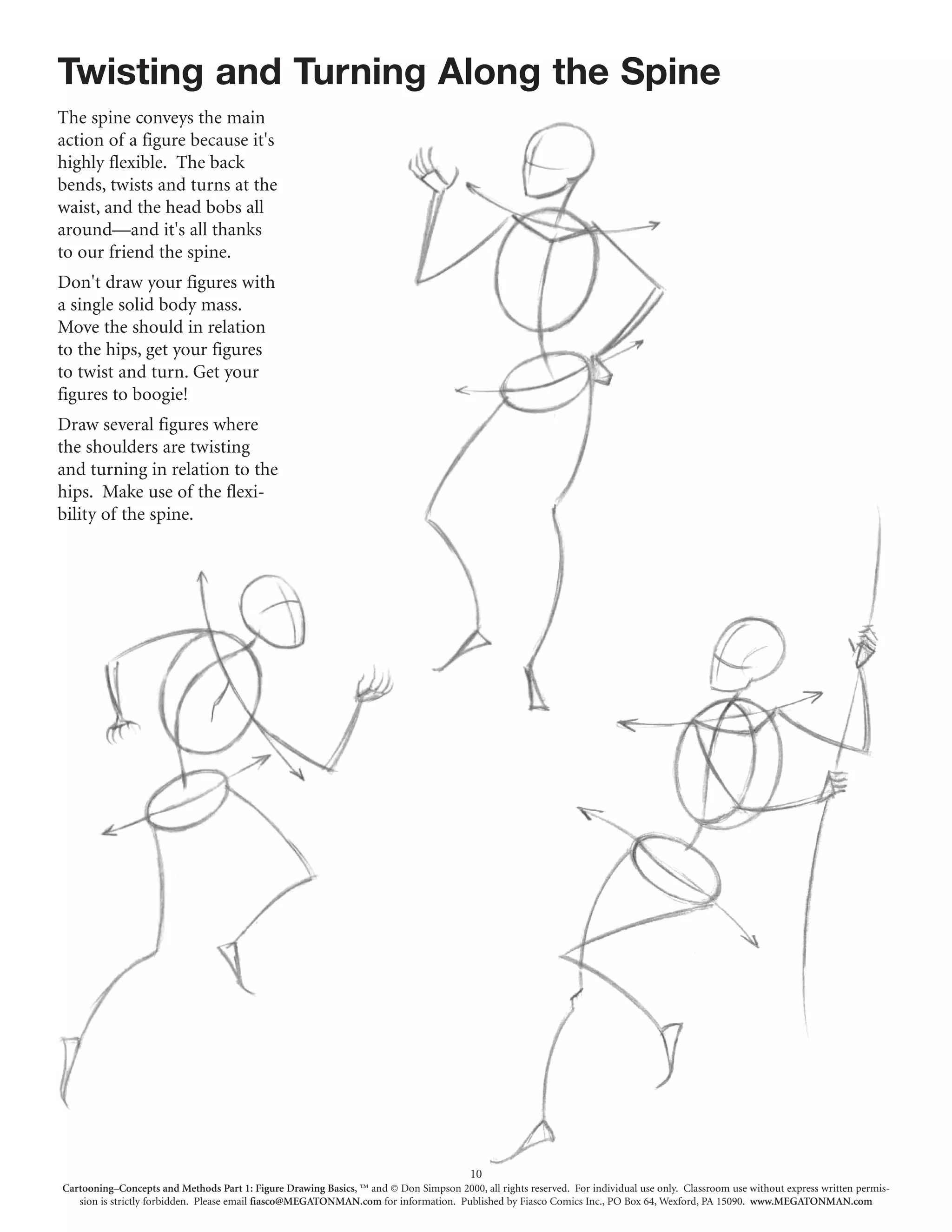 Twisting and Turning Along the Spine
The spine conveys the main
action of a figure because it's
highly flexible. The back
bends, twists and turns at the
waist, and the head bobs all
around—and it's all thanks
to our friend the spine.
Don't draw your figures with
a single solid body mass.
Move the should in relation
to the hips, get your figures
to twist and turn. Get your
figures to boogie!
Draw several figures where
the shoulders are twisting
and turning in relation to the
hips. Make use of the flexi-
bility of the spine.




                                                                                        10
Cartooning–Concepts and Methods Part 1: Figure Drawing Basics, ™ and © Don Simpson 2000, all rights reserved. For individual use only. Classroom use without express written permis-
   sion is strictly forbidden. Please email fiasco@MEGATONMAN.com for information. Published by Fiasco Comics Inc., PO Box 64, Wexford, PA 15090. www.MEGATONMAN.com
 