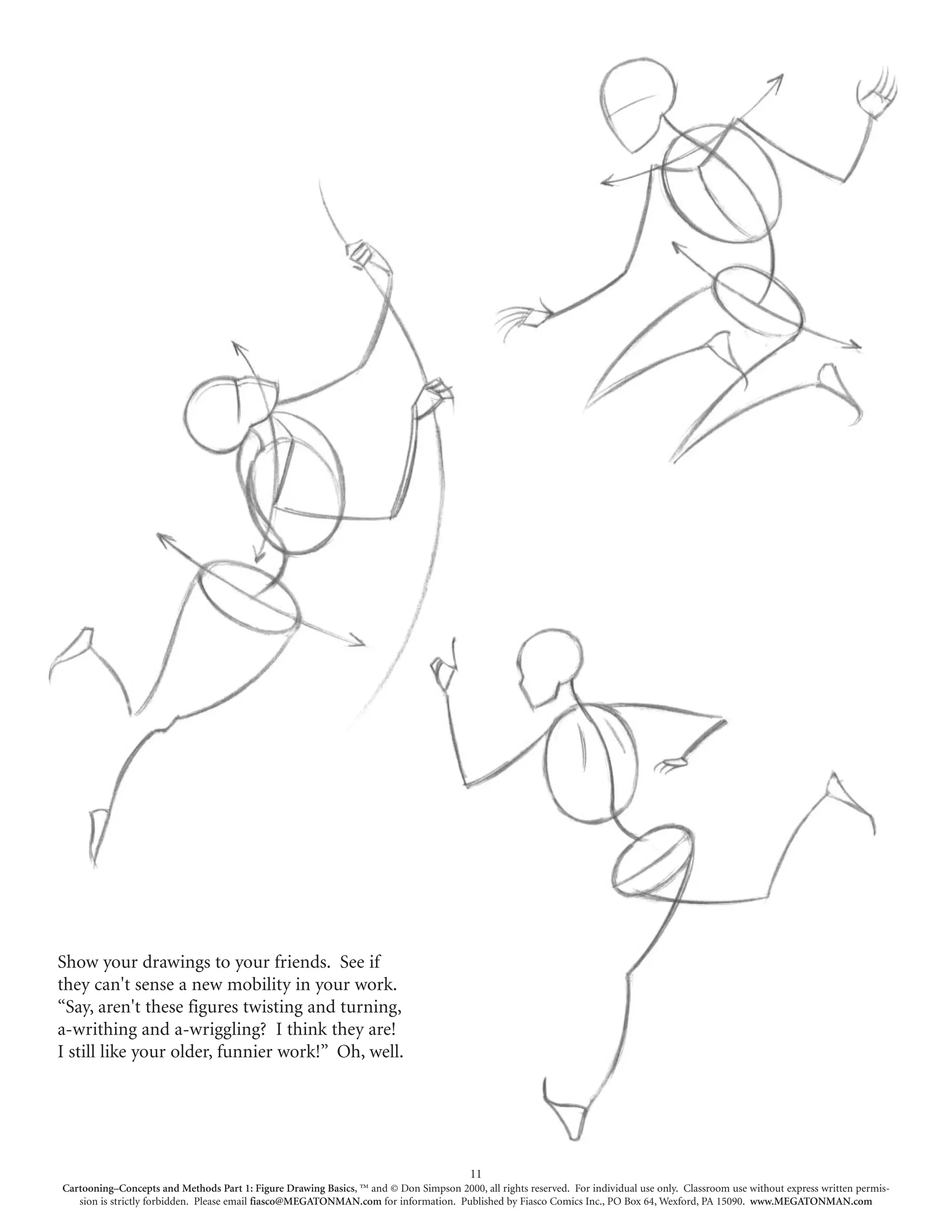 Show your drawings to your friends. See if
they can't sense a new mobility in your work.
“Say, aren't these figures twisting and turning,
a-writhing and a-wriggling? I think they are!
I still like your older, funnier work!” Oh, well.




                                                                                        11
Cartooning–Concepts and Methods Part 1: Figure Drawing Basics, ™ and © Don Simpson 2000, all rights reserved. For individual use only. Classroom use without express written permis-
   sion is strictly forbidden. Please email fiasco@MEGATONMAN.com for information. Published by Fiasco Comics Inc., PO Box 64, Wexford, PA 15090. www.MEGATONMAN.com
 