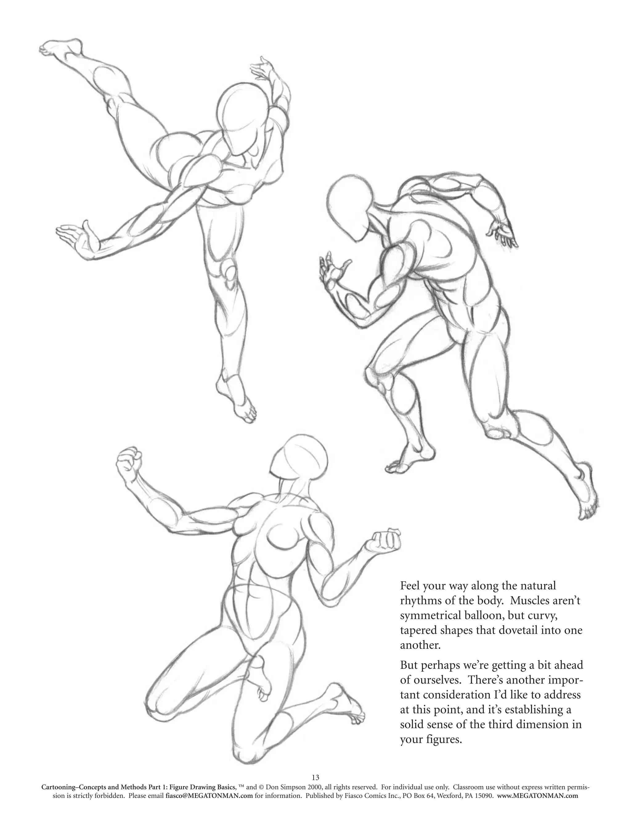 Feel your way along the natural
                                                                                                                     rhythms of the body. Muscles aren’t
                                                                                                                     symmetrical balloon, but curvy,
                                                                                                                     tapered shapes that dovetail into one
                                                                                                                     another.
                                                                                                                     But perhaps we’re getting a bit ahead
                                                                                                                     of ourselves. There’s another impor-
                                                                                                                     tant consideration I’d like to address
                                                                                                                     at this point, and it’s establishing a
                                                                                                                     solid sense of the third dimension in
                                                                                                                     your figures.

                                                                                        13
Cartooning–Concepts and Methods Part 1: Figure Drawing Basics, ™ and © Don Simpson 2000, all rights reserved. For individual use only. Classroom use without express written permis-
   sion is strictly forbidden. Please email fiasco@MEGATONMAN.com for information. Published by Fiasco Comics Inc., PO Box 64, Wexford, PA 15090. www.MEGATONMAN.com
 