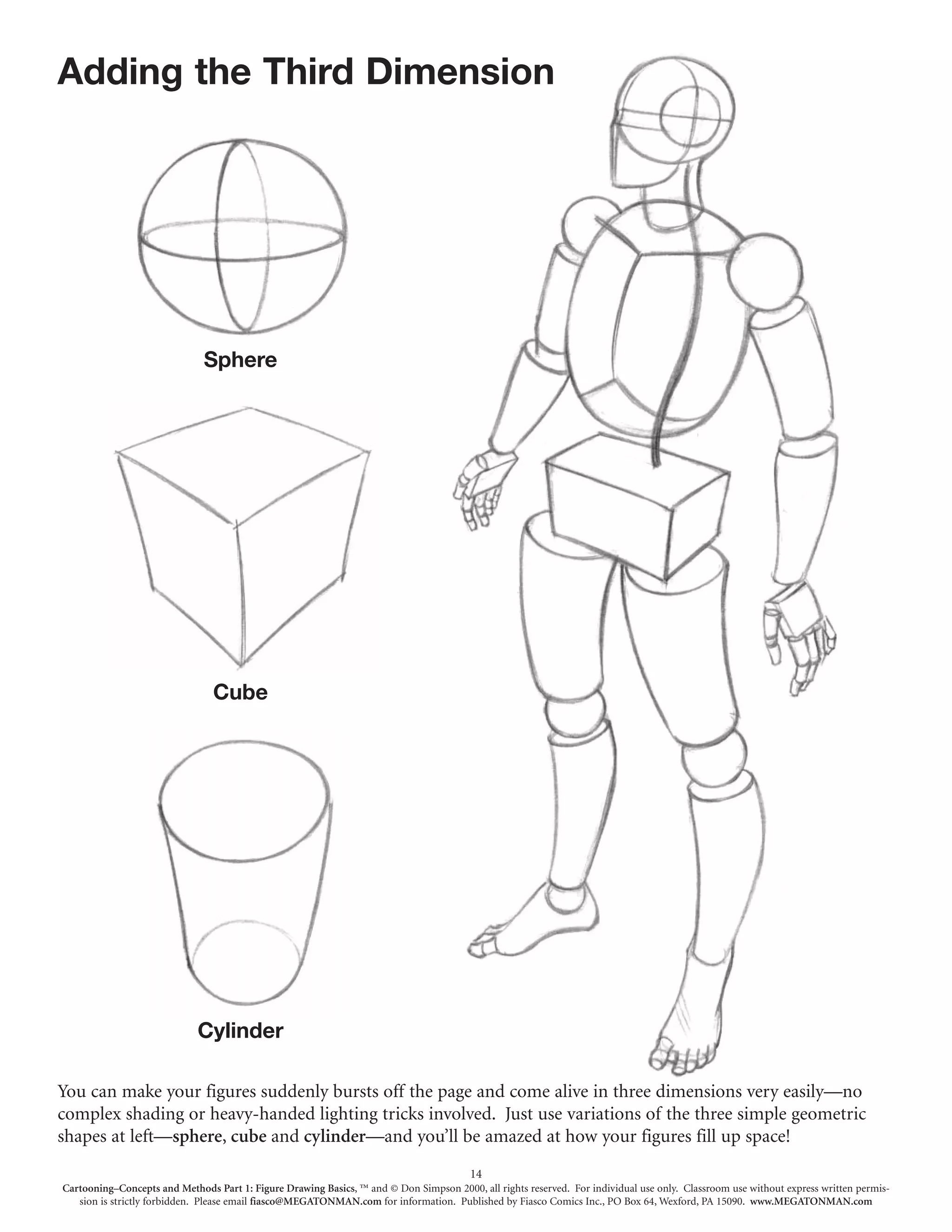 Adding the Third Dimension




                              Sphere




                                Cube




                             Cylinder

You can make your figures suddenly bursts off the page and come alive in three dimensions very easily—no
complex shading or heavy-handed lighting tricks involved. Just use variations of the three simple geometric
shapes at left—sphere, cube and cylinder—and you’ll be amazed at how your figures fill up space!
                                                                                        14
Cartooning–Concepts and Methods Part 1: Figure Drawing Basics, ™ and © Don Simpson 2000, all rights reserved. For individual use only. Classroom use without express written permis-
   sion is strictly forbidden. Please email fiasco@MEGATONMAN.com for information. Published by Fiasco Comics Inc., PO Box 64, Wexford, PA 15090. www.MEGATONMAN.com
 