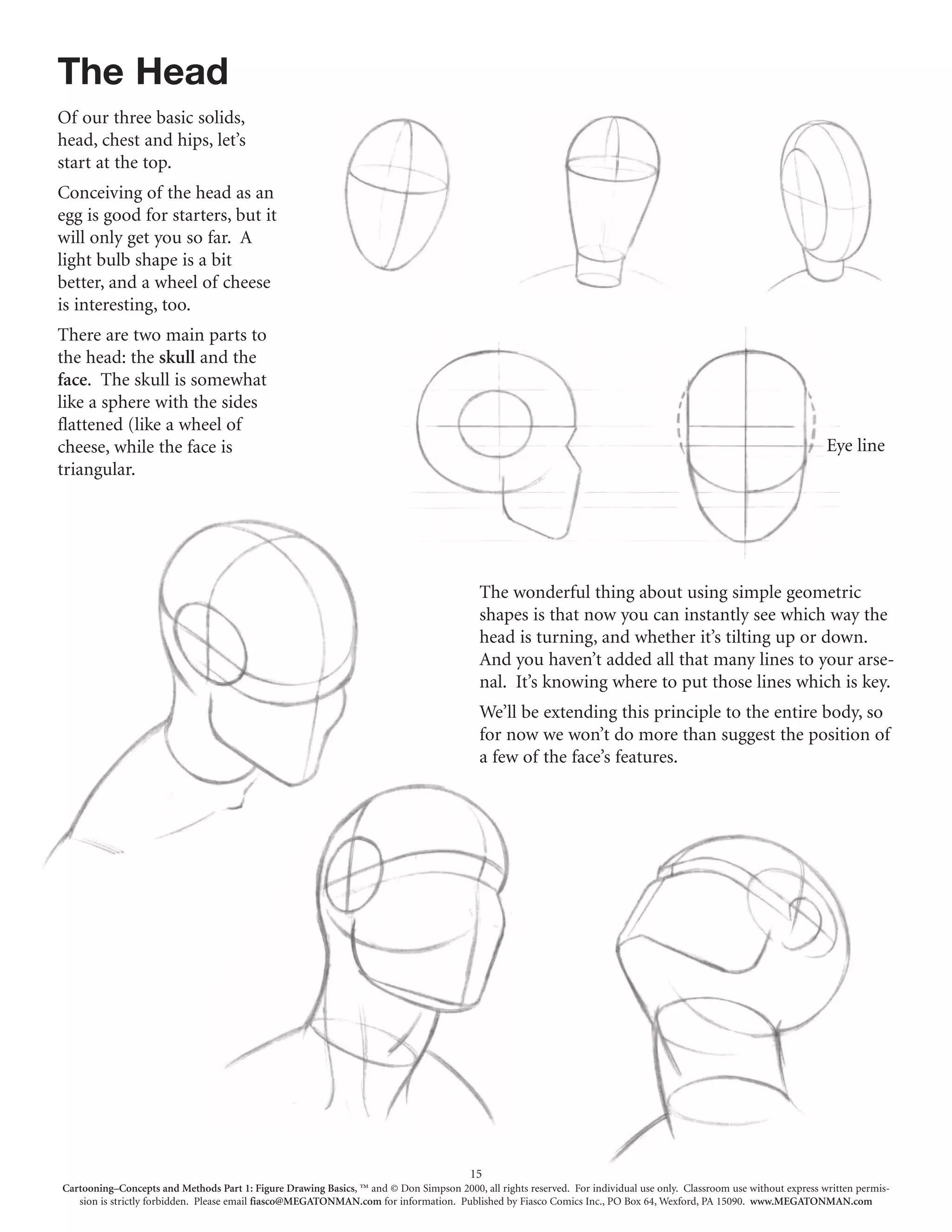 The Head
Of our three basic solids,
head, chest and hips, let’s
start at the top.
Conceiving of the head as an
egg is good for starters, but it
will only get you so far. A
light bulb shape is a bit
better, and a wheel of cheese
is interesting, too.
There are two main parts to
the head: the skull and the
face. The skull is somewhat
like a sphere with the sides
flattened (like a wheel of
cheese, while the face is                                                                                                                                             Eye line
triangular.




                                                                                          The wonderful thing about using simple geometric
                                                                                          shapes is that now you can instantly see which way the
                                                                                          head is turning, and whether it’s tilting up or down.
                                                                                          And you haven’t added all that many lines to your arse-
                                                                                          nal. It’s knowing where to put those lines which is key.
                                                                                          We’ll be extending this principle to the entire body, so
                                                                                          for now we won’t do more than suggest the position of
                                                                                          a few of the face’s features.




                                                                                        15
Cartooning–Concepts and Methods Part 1: Figure Drawing Basics, ™ and © Don Simpson 2000, all rights reserved. For individual use only. Classroom use without express written permis-
   sion is strictly forbidden. Please email fiasco@MEGATONMAN.com for information. Published by Fiasco Comics Inc., PO Box 64, Wexford, PA 15090. www.MEGATONMAN.com
 