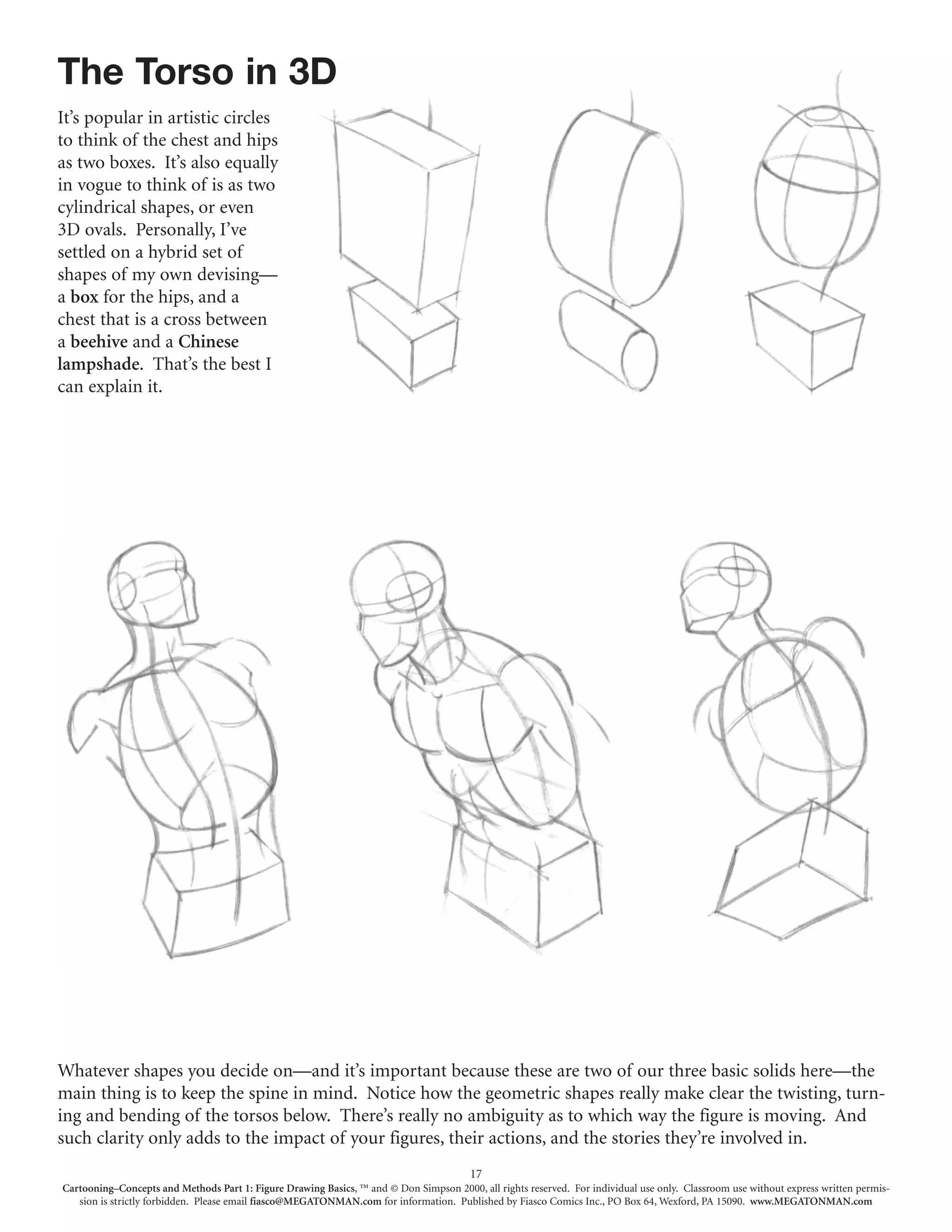 The Torso in 3D
It’s popular in artistic circles
to think of the chest and hips
as two boxes. It’s also equally
in vogue to think of is as two
cylindrical shapes, or even
3D ovals. Personally, I’ve
settled on a hybrid set of
shapes of my own devising—
a box for the hips, and a
chest that is a cross between
a beehive and a Chinese
lampshade. That’s the best I
can explain it.




Whatever shapes you decide on—and it’s important because these are two of our three basic solids here—the
main thing is to keep the spine in mind. Notice how the geometric shapes really make clear the twisting, turn-
ing and bending of the torsos below. There’s really no ambiguity as to which way the figure is moving. And
such clarity only adds to the impact of your figures, their actions, and the stories they’re involved in.
                                                                                        17
Cartooning–Concepts and Methods Part 1: Figure Drawing Basics, ™ and © Don Simpson 2000, all rights reserved. For individual use only. Classroom use without express written permis-
   sion is strictly forbidden. Please email fiasco@MEGATONMAN.com for information. Published by Fiasco Comics Inc., PO Box 64, Wexford, PA 15090. www.MEGATONMAN.com
 