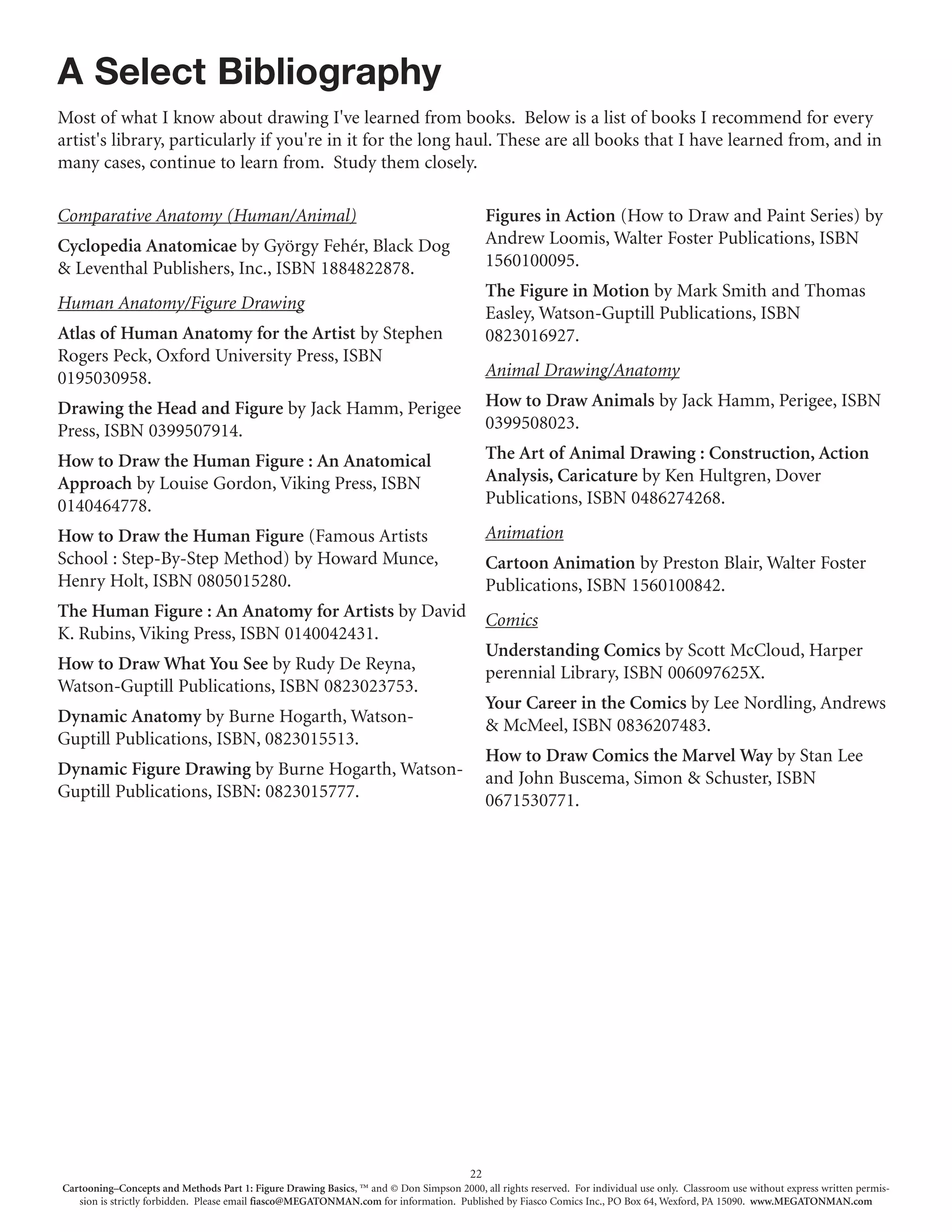 A Select Bibliography
Most of what I know about drawing I've learned from books. Below is a list of books I recommend for every
artist's library, particularly if you're in it for the long haul. These are all books that I have learned from, and in
many cases, continue to learn from. Study them closely.

Comparative Anatomy (Human/Animal)                                                           Figures in Action (How to Draw and Paint Series) by
Cyclopedia Anatomicae by György Fehér, Black Dog                                             Andrew Loomis, Walter Foster Publications, ISBN
& Leventhal Publishers, Inc., ISBN 1884822878.                                               1560100095.
                                                                                             The Figure in Motion by Mark Smith and Thomas
Human Anatomy/Figure Drawing
                                                                                             Easley, Watson-Guptill Publications, ISBN
Atlas of Human Anatomy for the Artist by Stephen                                             0823016927.
Rogers Peck, Oxford University Press, ISBN
0195030958.                                                                                  Animal Drawing/Anatomy

Drawing the Head and Figure by Jack Hamm, Perigee                                            How to Draw Animals by Jack Hamm, Perigee, ISBN
Press, ISBN 0399507914.                                                                      0399508023.

How to Draw the Human Figure : An Anatomical                                                 The Art of Animal Drawing : Construction, Action
Approach by Louise Gordon, Viking Press, ISBN                                                Analysis, Caricature by Ken Hultgren, Dover
0140464778.                                                                                  Publications, ISBN 0486274268.

How to Draw the Human Figure (Famous Artists                                                 Animation
School : Step-By-Step Method) by Howard Munce,                                               Cartoon Animation by Preston Blair, Walter Foster
Henry Holt, ISBN 0805015280.                                                                 Publications, ISBN 1560100842.
The Human Figure : An Anatomy for Artists by David                                           Comics
K. Rubins, Viking Press, ISBN 0140042431.
                                                                                             Understanding Comics by Scott McCloud, Harper
How to Draw What You See by Rudy De Reyna,                                                   perennial Library, ISBN 006097625X.
Watson-Guptill Publications, ISBN 0823023753.
                                                                                             Your Career in the Comics by Lee Nordling, Andrews
Dynamic Anatomy by Burne Hogarth, Watson-                                                    & McMeel, ISBN 0836207483.
Guptill Publications, ISBN, 0823015513.
                                                                                             How to Draw Comics the Marvel Way by Stan Lee
Dynamic Figure Drawing by Burne Hogarth, Watson-                                             and John Buscema, Simon & Schuster, ISBN
Guptill Publications, ISBN: 0823015777.                                                      0671530771.




                                                                                        22
Cartooning–Concepts and Methods Part 1: Figure Drawing Basics, ™ and © Don Simpson 2000, all rights reserved. For individual use only. Classroom use without express written permis-
   sion is strictly forbidden. Please email fiasco@MEGATONMAN.com for information. Published by Fiasco Comics Inc., PO Box 64, Wexford, PA 15090. www.MEGATONMAN.com
 