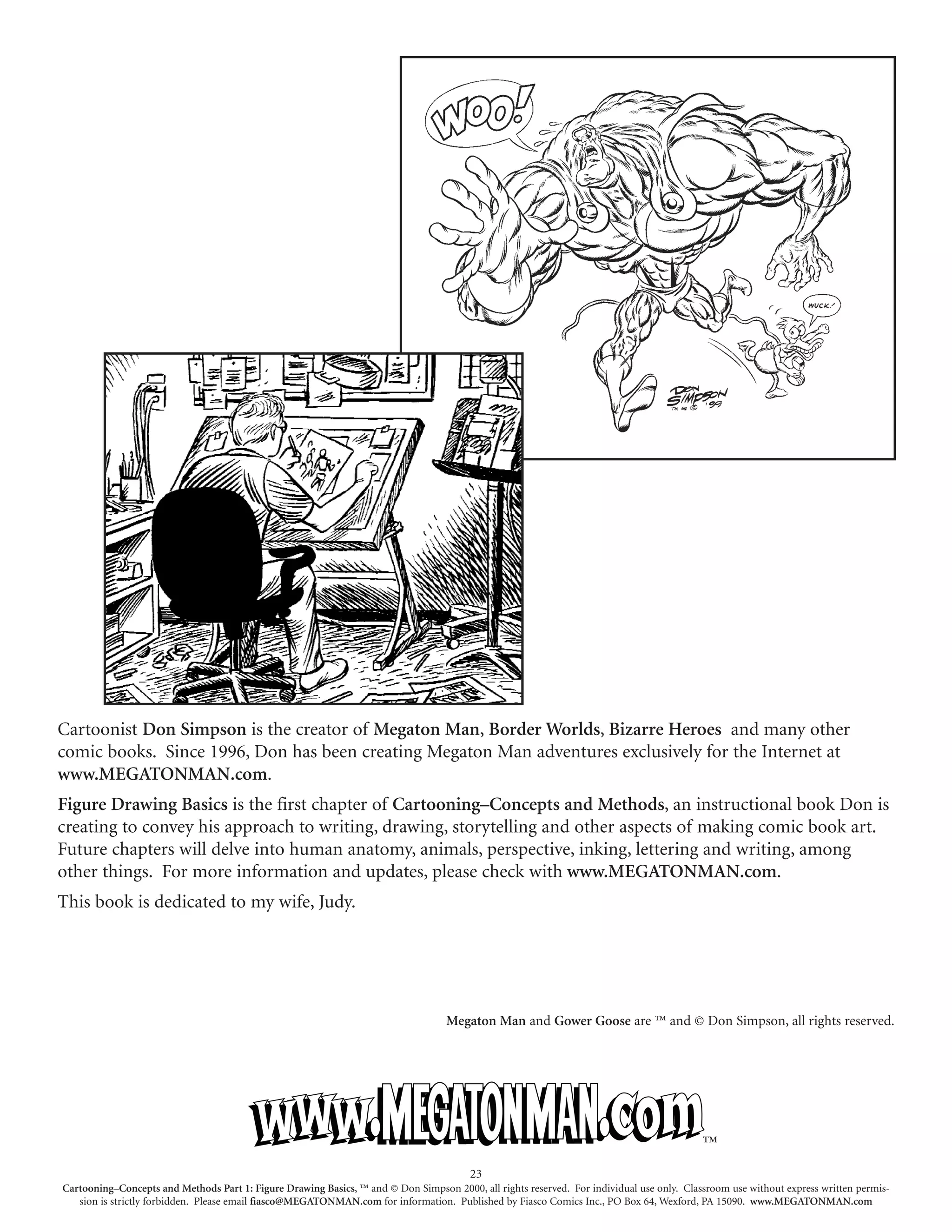 Cartoonist Don Simpson is the creator of Megaton Man, Border Worlds, Bizarre Heroes and many other
comic books. Since 1996, Don has been creating Megaton Man adventures exclusively for the Internet at
www.MEGATONMAN.com.
Figure Drawing Basics is the first chapter of Cartooning–Concepts and Methods, an instructional book Don is
creating to convey his approach to writing, drawing, storytelling and other aspects of making comic book art.
Future chapters will delve into human anatomy, animals, perspective, inking, lettering and writing, among
other things. For more information and updates, please check with www.MEGATONMAN.com.
This book is dedicated to my wife, Judy.




                                                                                   Megaton Man and Gower Goose are ™ and © Don Simpson, all rights reserved.




                                                                                                                                           ™
                                                                                        23
Cartooning–Concepts and Methods Part 1: Figure Drawing Basics, ™ and © Don Simpson 2000, all rights reserved. For individual use only. Classroom use without express written permis-
   sion is strictly forbidden. Please email fiasco@MEGATONMAN.com for information. Published by Fiasco Comics Inc., PO Box 64, Wexford, PA 15090. www.MEGATONMAN.com
 