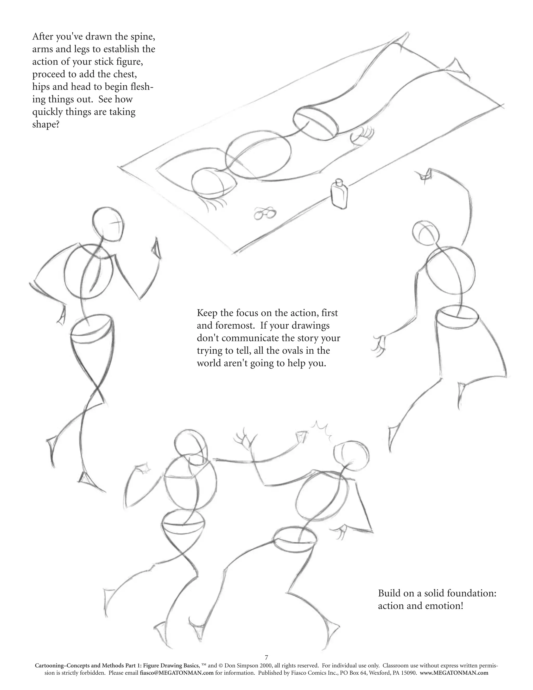 After you've drawn the spine,
arms and legs to establish the
action of your stick figure,
proceed to add the chest,
hips and head to begin flesh-
ing things out. See how
quickly things are taking
shape?




                                                              Keep the focus on the action, first
                                                              and foremost. If your drawings
                                                              don't communicate the story your
                                                              trying to tell, all the ovals in the
                                                              world aren't going to help you.




                                                                                                                                     Build on a solid foundation:
                                                                                                                                     action and emotion!



                                                                                         7
Cartooning–Concepts and Methods Part 1: Figure Drawing Basics, ™ and © Don Simpson 2000, all rights reserved. For individual use only. Classroom use without express written permis-
   sion is strictly forbidden. Please email fiasco@MEGATONMAN.com for information. Published by Fiasco Comics Inc., PO Box 64, Wexford, PA 15090. www.MEGATONMAN.com
 