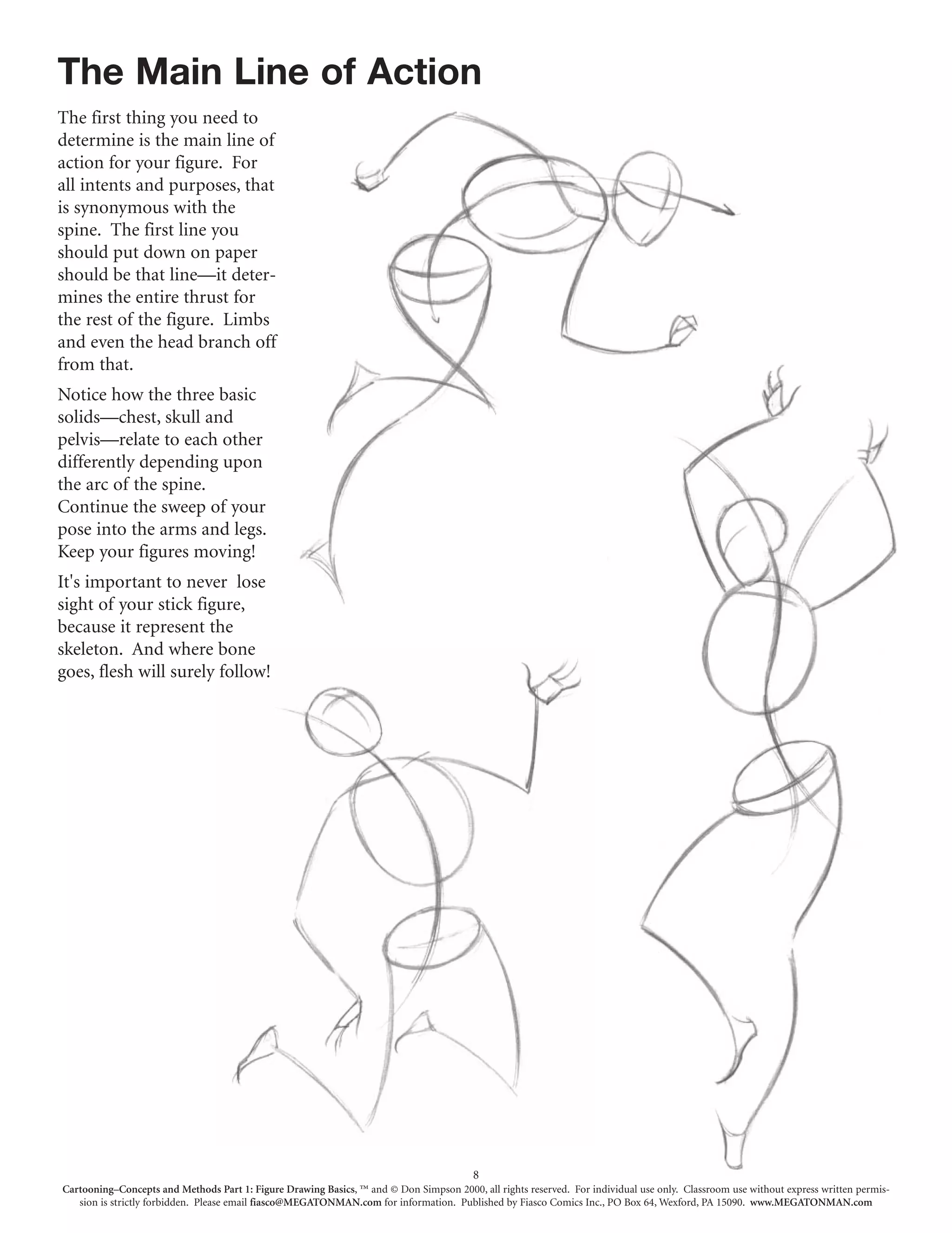 The Main Line of Action
The first thing you need to
determine is the main line of
action for your figure. For
all intents and purposes, that
is synonymous with the
spine. The first line you
should put down on paper
should be that line—it deter-
mines the entire thrust for
the rest of the figure. Limbs
and even the head branch off
from that.
Notice how the three basic
solids—chest, skull and
pelvis—relate to each other
differently depending upon
the arc of the spine.
Continue the sweep of your
pose into the arms and legs.
Keep your figures moving!
It's important to never lose
sight of your stick figure,
because it represent the
skeleton. And where bone
goes, flesh will surely follow!




                                                                                         8
Cartooning–Concepts and Methods Part 1: Figure Drawing Basics, ™ and © Don Simpson 2000, all rights reserved. For individual use only. Classroom use without express written permis-
   sion is strictly forbidden. Please email fiasco@MEGATONMAN.com for information. Published by Fiasco Comics Inc., PO Box 64, Wexford, PA 15090. www.MEGATONMAN.com
 