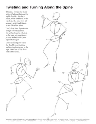 10
Cartooning–Concepts and Methods Part 1: Figure Drawing Basics, ™ and © Don Simpson 2000, all rights reserved. For individual use only. Classroom use without express written permis-
sion is strictly forbidden. Please email fiasco@MEGATONMAN.com for information. Published by Fiasco Comics Inc., PO Box 64, Wexford, PA 15090. www.MEGATONMAN.com
Twisting and Turning Along the Spine
The spine conveys the main
action of a figure because it's
highly flexible. The back
bends, twists and turns at the
waist, and the head bobs all
around—and it's all thanks
to our friend the spine.
Don't draw your figures with
a single solid body mass.
Move the should in relation
to the hips, get your figures
to twist and turn. Get your
figures to boogie!
Draw several figures where
the shoulders are twisting
and turning in relation to the
hips. Make use of the flexi-
bility of the spine.
 