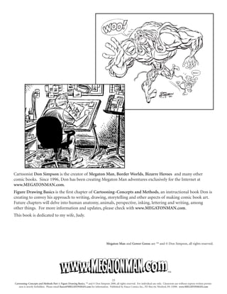 Cartoonist Don Simpson is the creator of Megaton Man, Border Worlds, Bizarre Heroes and many other
comic books. Since 1996, Don has been creating Megaton Man adventures exclusively for the Internet at
www.MEGATONMAN.com.
Figure Drawing Basics is the first chapter of Cartooning–Concepts and Methods, an instructional book Don is
creating to convey his approach to writing, drawing, storytelling and other aspects of making comic book art.
Future chapters will delve into human anatomy, animals, perspective, inking, lettering and writing, among
other things. For more information and updates, please check with www.MEGATONMAN.com.
This book is dedicated to my wife, Judy.
Megaton Man and Gower Goose are ™ and © Don Simpson, all rights reserved.
23
Cartooning–Concepts and Methods Part 1: Figure Drawing Basics, ™ and © Don Simpson 2000, all rights reserved. For individual use only. Classroom use without express written permis-
sion is strictly forbidden. Please email fiasco@MEGATONMAN.com for information. Published by Fiasco Comics Inc., PO Box 64, Wexford, PA 15090. www.MEGATONMAN.com
™
 