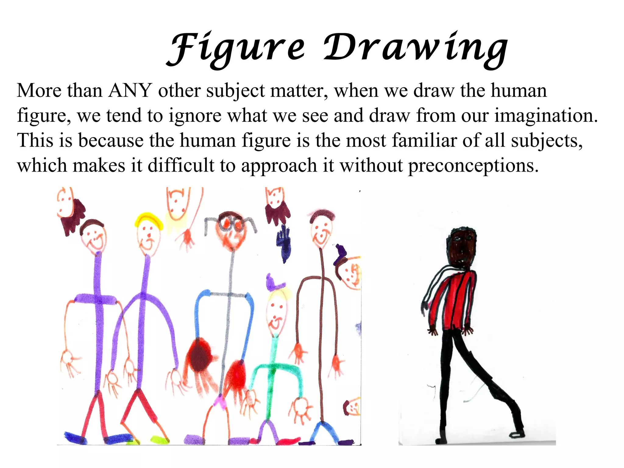 Figure Drawing
More than ANY other subject matter, when we draw the human
figure, we tend to ignore what we see and draw from our imagination.
This is because the human figure is the most familiar of all subjects,
which makes it difficult to approach it without preconceptions.

 