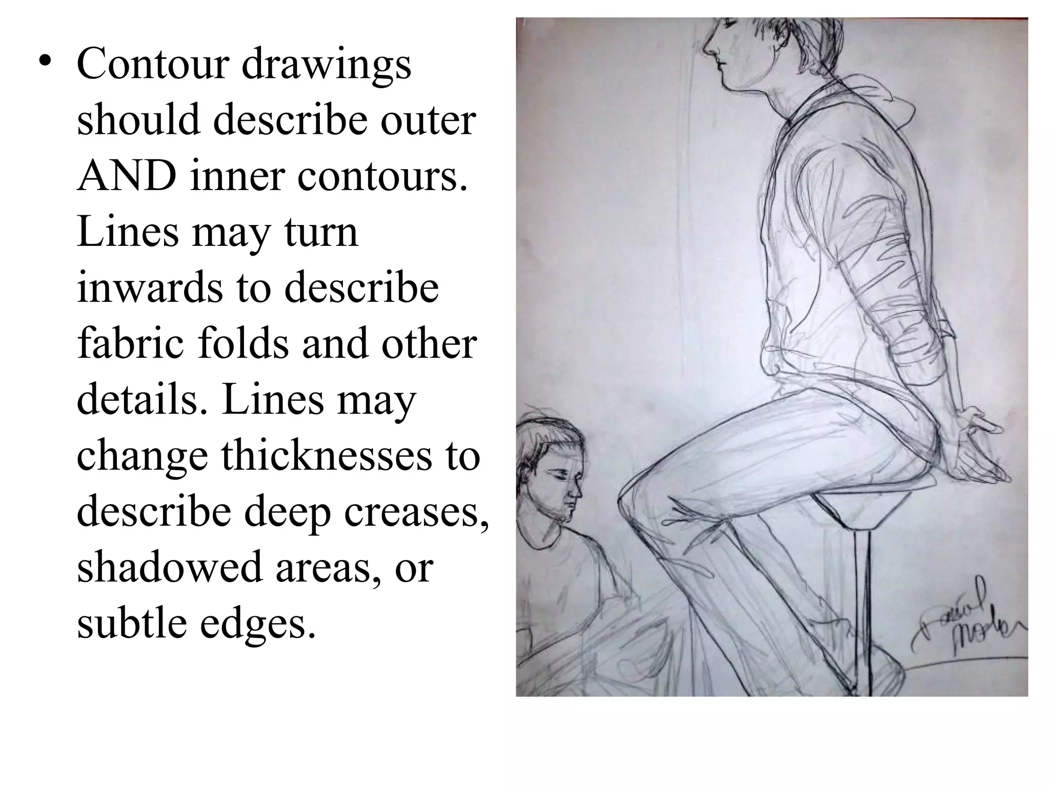 • Contour drawings
should describe outer
AND inner contours.
Lines may turn
inwards to describe
fabric folds and other
details. Lines may
change thicknesses to
describe deep creases,
shadowed areas, or
subtle edges.

 