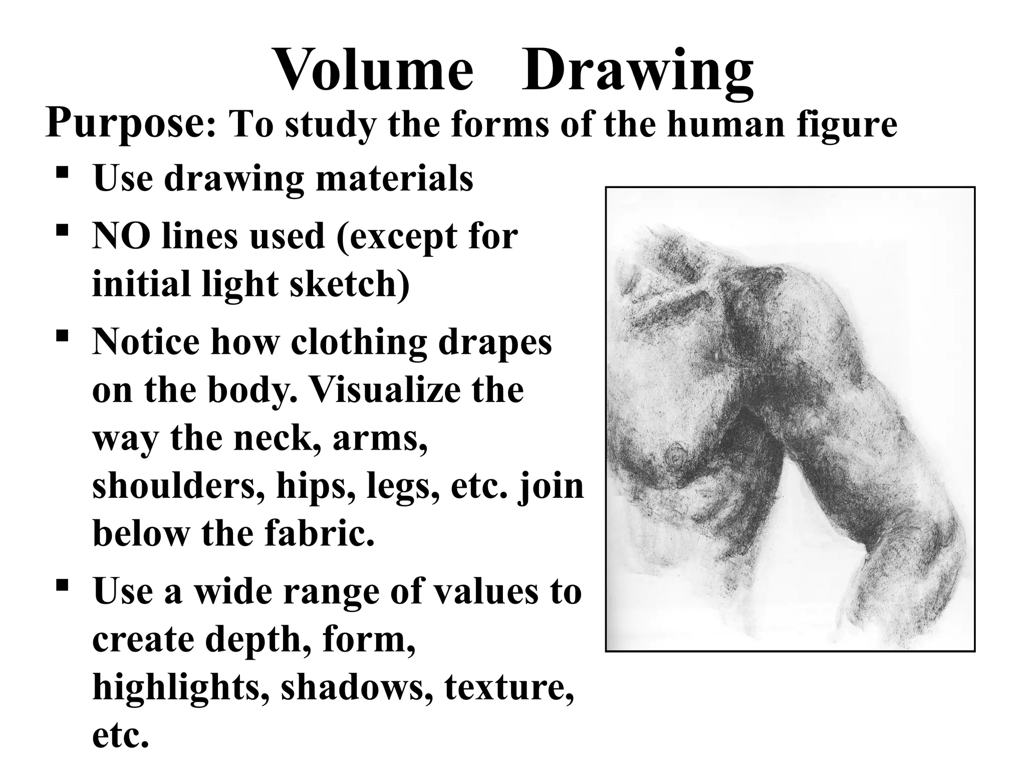 Volume Drawing

Purpose: To study the forms of the human figure
 Use drawing materials
 NO lines used (except for
initial light sketch)
 Notice how clothing drapes
on the body. Visualize the
way the neck, arms,
shoulders, hips, legs, etc. join
below the fabric.
 Use a wide range of values to
create depth, form,
highlights, shadows, texture,
etc.

 