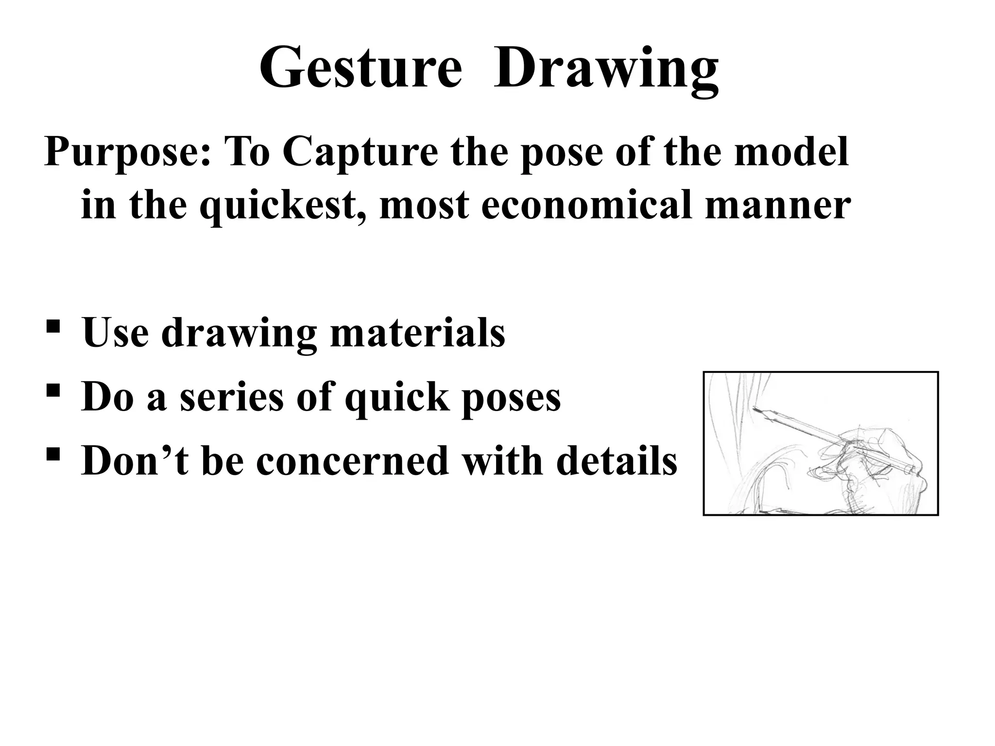 Gesture Drawing
Purpose: To Capture the pose of the model
in the quickest, most economical manner
 Use drawing materials
 Do a series of quick poses
 Don’t be concerned with details

 
