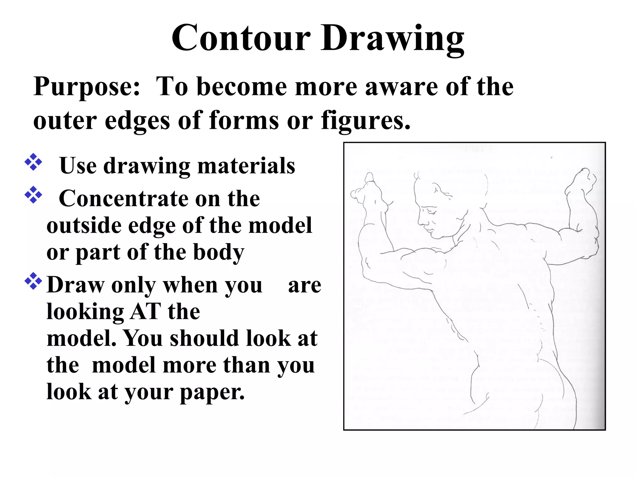 Contour Drawing
Purpose: To become more aware of the
outer edges of forms or figures.
 Use drawing materials
 Concentrate on the
outside edge of the model
or part of the body
 Draw only when you are
looking AT the
model. You should look at
the model more than you
look at your paper.

 