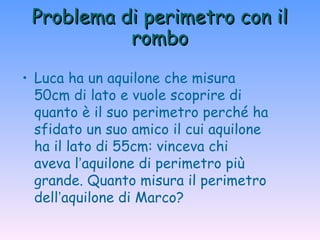 Problema di perimetro con il rombo Luca ha un aquilone che misura 50cm di lato e vuole scoprire di quanto è il suo perimetro perché ha sfidato un suo amico il cui aquilone ha il lato di 55cm: vinceva chi aveva l ’ aquilone di perimetro più grande. Quanto misura il perimetro dell ’ aquilone di Marco? 