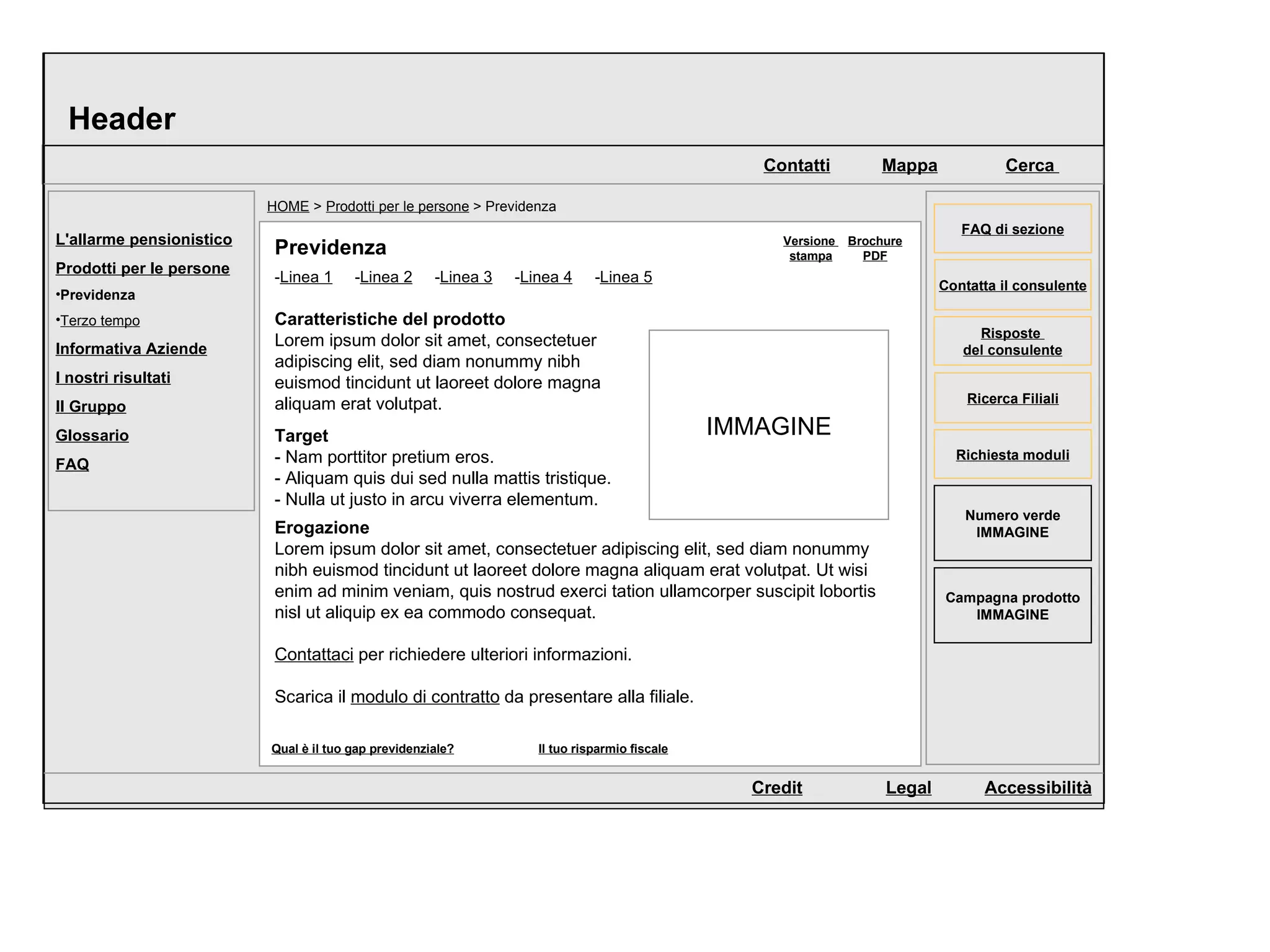 Header HOME  >  Prodotti per le persone  > Previdenza Versione  stampa Brochure PDF Previdenza Caratteristiche del prodotto Lorem ipsum dolor sit amet, consectetuer adipiscing elit, sed diam nonummy nibh euismod tincidunt ut laoreet dolore magna aliquam erat volutpat.  Target - Nam porttitor pretium eros.  - Aliquam quis dui sed nulla mattis tristique.  - Nulla ut justo in arcu viverra elementum.  Erogazione Lorem ipsum dolor sit amet, consectetuer adipiscing elit, sed diam nonummy nibh euismod tincidunt ut laoreet dolore magna aliquam erat volutpat. Ut wisi enim ad minim veniam, quis nostrud exerci tation ullamcorper suscipit lobortis nisl ut aliquip ex ea commodo consequat.  Contattaci  per richiedere ulteriori informazioni. Scarica il  modulo di contratto  da presentare alla filiale. IMMAGINE L'allarme pensionistico Prodotti per le persone Previdenza Terzo tempo Informativa Aziende I nostri risultati Il Gruppo Glossario FAQ - Linea 1   - Linea 2   - Linea 3   - Linea 4   - Linea 5   Risposte  del consulente Campagna prodotto IMMAGINE Numero verde IMMAGINE Richiesta moduli FAQ di sezione Ricerca Filiali Contatta il consulente Mappa Cerca  Contatti Credit Legal Accessibilità Qual è il tuo gap previdenziale? Il tuo risparmio fiscale 