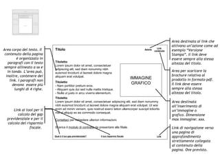 Header Footer Interfaccia  navigazione Interfaccia Navigazione Funzioni contestuali  e di supporto Path di navigazione TITOLO MENU DI 3° LIVELLO CORPO Azione Link  contenuto Titolo Titoletto Lorem ipsum dolor sit amet, consectetuer adipiscing elit, sed diam nonummy nibh euismod tincidunt ut laoreet dolore magna aliquam erat volutpat.  Titoletto - Nam porttitor pretium eros.  - Aliquam quis dui sed nulla mattis tristique.  - Nulla ut justo in arcu viverra elementum.  Titoletto Lorem ipsum dolor sit amet, consectetuer adipiscing elit, sed diam nonummy nibh euismod tincidunt ut laoreet dolore magna aliquam erat volutpat. Ut wisi enim ad minim veniam, quis nostrud exerci tation ullamcorper suscipit lobortis nisl ut aliquip ex ea commodo consequat.  Contattaci  per richiedere ulteriori informazioni. Scarica il  modulo di contratto  da presentare alla filiale. IMMAGINE GRAFICO Qual è il tuo gap previdenziale? Il tuo risparmio fiscale Area destinata ai link che attivano un’azione come ad esempio “Versione Stampa”. Il link deve essere sempre alla stessa altezza del titolo. Area per scaricare la brochure relativa al prodotto in formato pdf. Il link deve essere sempre alla stessa altezza del titolo. Area corpo del testo. Il  contenuto della pagina è organizzato in paragrafi con il testo sempre allineato a sx e in tondo. L’area può, inoltre, contenere dei link. I paragrafi non devono  essere più lunghi di 4 righe. Link ai tool per il calcolo del gap previdenziale e per il calcolo del risparmio fiscale.  Area destinata all’inserimento di un’immagine o grafico. Dimensione max immagine: xxx. Link Link di navigazione verso una pagina di approfondimento strettamente collegata al contenuto della pagina. Ove previsto. 