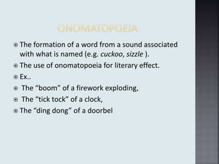  The formation of a word from a sound associated
with what is named (e.g. cuckoo, sizzle ).
 The use of onomatopoeia for literary effect.
 Ex..
 The “boom” of a firework exploding,
 The “tick tock” of a clock,
 The “ding dong” of a doorbel
 