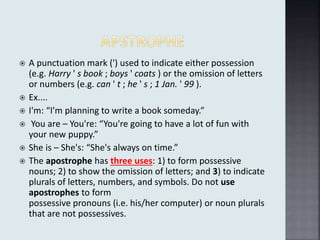  A punctuation mark (') used to indicate either possession
(e.g. Harry ' s book ; boys ' coats ) or the omission of letters
or numbers (e.g. can ' t ; he ' s ; 1 Jan. ' 99 ).
 Ex....
 I'm: “I'm planning to write a book someday.”
 You are – You're: “You're going to have a lot of fun with
your new puppy.”
 She is – She's: “She's always on time.”
 The apostrophe has three uses: 1) to form possessive
nouns; 2) to show the omission of letters; and 3) to indicate
plurals of letters, numbers, and symbols. ​Do not ​use
apostrophes to form
possessive ​pronouns ​(i.e. ​his​/​her ​computer) or ​noun ​plurals
that are not possessives.
 