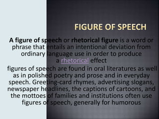A figure of speech or rhetorical figure is a word or
phrase that entails an intentional deviation from
ordinary language use in order to produce
a rhetorical effect
figures of speech are found in oral literatures as well
as in polished poetry and prose and in everyday
speech. Greeting-card rhymes, advertising slogans,
newspaper headlines, the captions of cartoons, and
the mottoes of families and institutions often use
figures of speech, generally for humorous
 