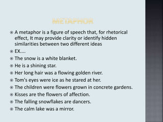  A metaphor is a figure of speech that, for rhetorical
effect, It may provide clarity or identify hidden
similarities between two different ideas
 EX....
 The snow is a white blanket.
 He is a shining star.
 Her long hair was a flowing golden river.
 Tom's eyes were ice as he stared at her.
 The children were flowers grown in concrete gardens.
 Kisses are the flowers of affection.
 The falling snowflakes are dancers.
 The calm lake was a mirror.
 