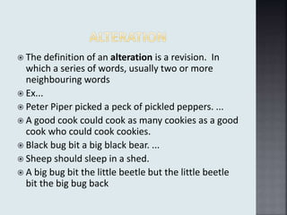  The definition of an alteration is a revision. In
which a series of words, usually two or more
neighbouring words
 Ex...
 Peter Piper picked a peck of pickled peppers. ...
 A good cook could cook as many cookies as a good
cook who could cook cookies.
 Black bug bit a big black bear. ...
 Sheep should sleep in a shed.
 A big bug bit the little beetle but the little beetle
bit the big bug back
 