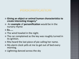  Giving an object or animal human characteristics to
create interesting imagery.”
 An example of personification would be in the
nursery rhyme
 Ex.....
 The wind howled in the night.
 The car complained as the key was roughly turned in
its ignition.
 Rita heard the last piece of pie calling her name.
 My alarm clock yells at me to get out of bed every
morning.
 Lightning danced across the sky
 