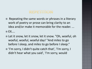  Repeating the same words or phrases in a literary
work of poetry or prose can bring clarity to an
idea and/or make it memorable for the reader. ...
 EX....
 Let it snow, let it snow, let it snow. "Oh, woeful, oh
woeful, woeful, woeful day! "And miles to go
before I sleep, and miles to go before I sleep.“
 ‘I'm sorry, I didn't quite catch that', 'I'm sorry, I
didn't hear what you said', 'I'm sorry, would
 