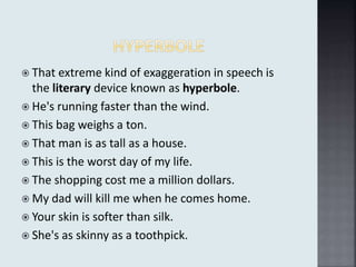  That extreme kind of exaggeration in speech is
the literary device known as hyperbole.
 He's running faster than the wind.
 This bag weighs a ton.
 That man is as tall as a house.
 This is the worst day of my life.
 The shopping cost me a million dollars.
 My dad will kill me when he comes home.
 Your skin is softer than silk.
 She's as skinny as a toothpick.
 