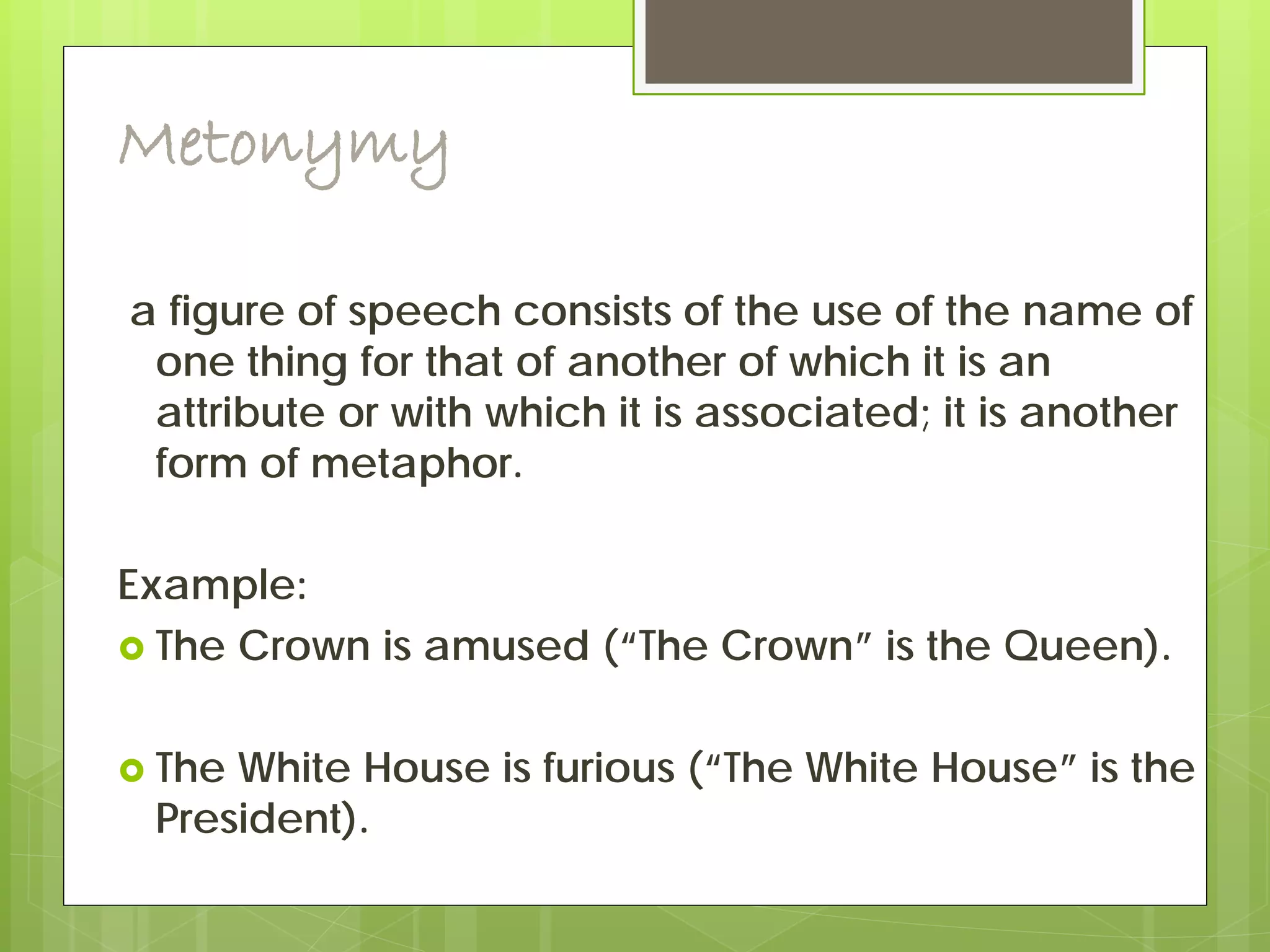 Metonymy
a figure of speech consists of the use of the name of
one thing for that of another of which it is an
attribute or with which it is associated; it is another
form of metaphor.
Example:
 The Crown is amused (“The Crown” is the Queen).
 The White House is furious (“The White House” is the
President).
 