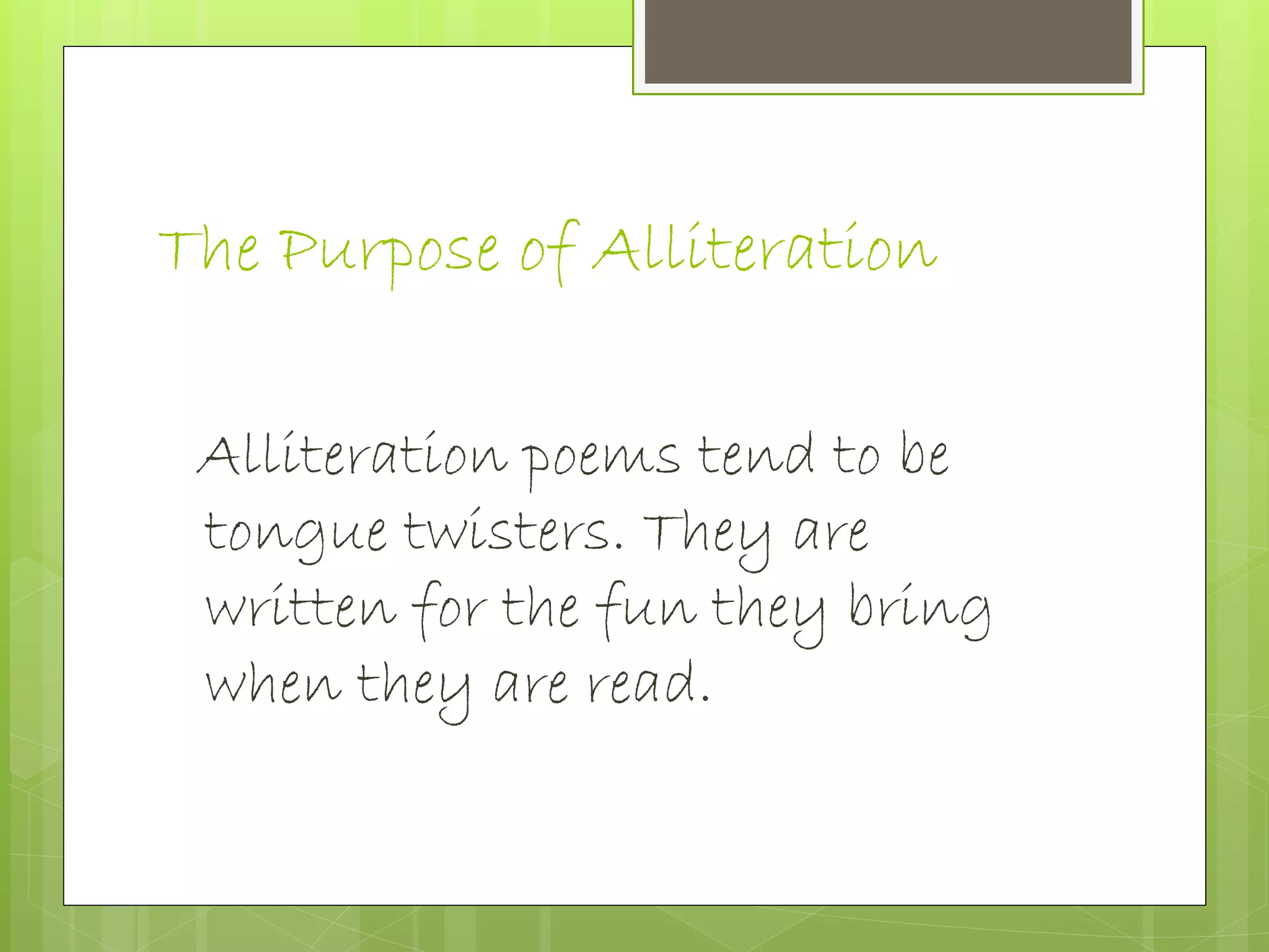 The Purpose of Alliteration
Alliteration poems tend to be
tongue twisters. They are
written for the fun they bring
when they are read.
 
