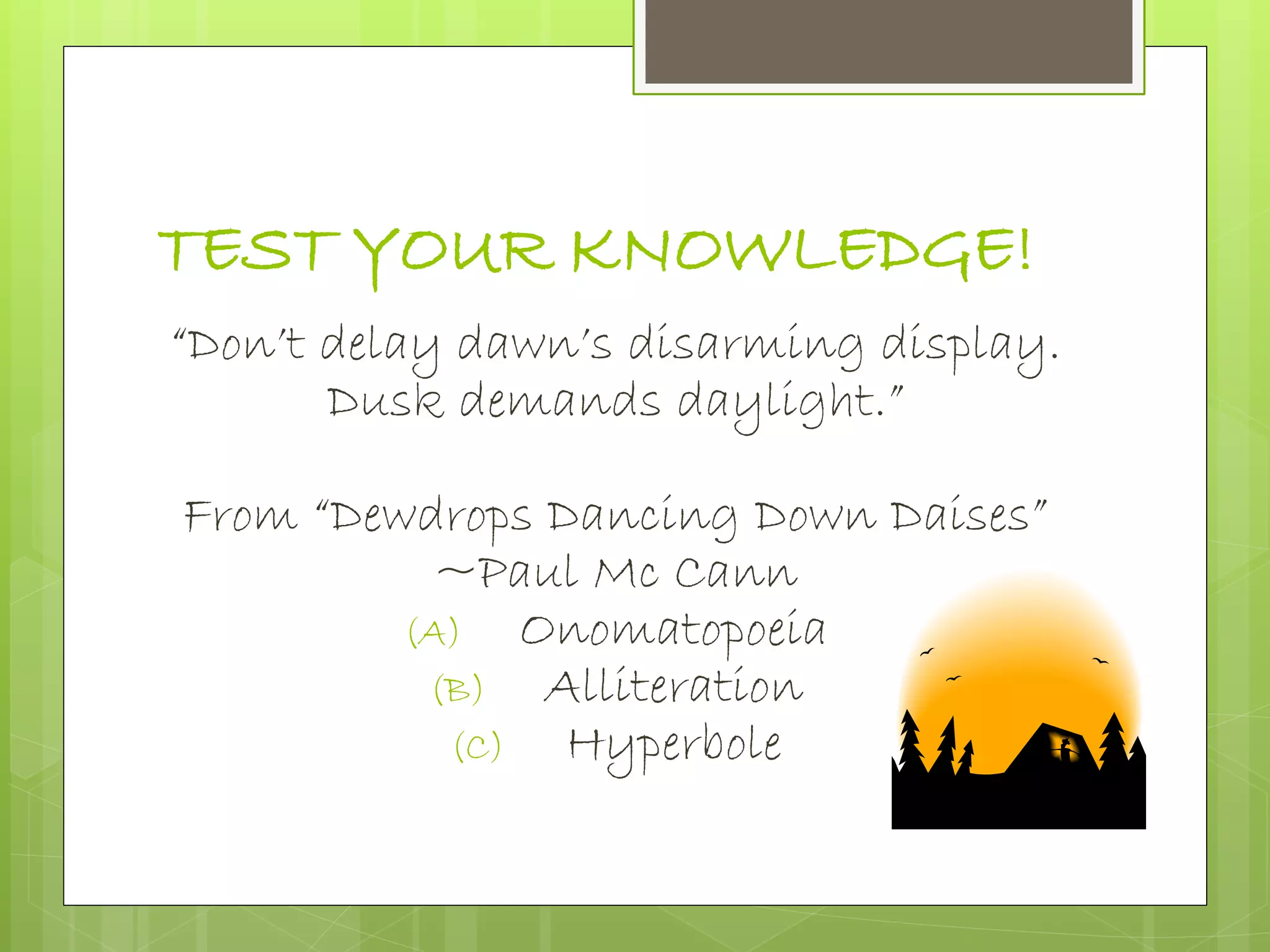 TEST YOUR KNOWLEDGE!
“Don’t delay dawn’s disarming display.
Dusk demands daylight.”
From “Dewdrops Dancing Down Daises”
~Paul Mc Cann
(A) Onomatopoeia
(B) Alliteration
(C) Hyperbole
 