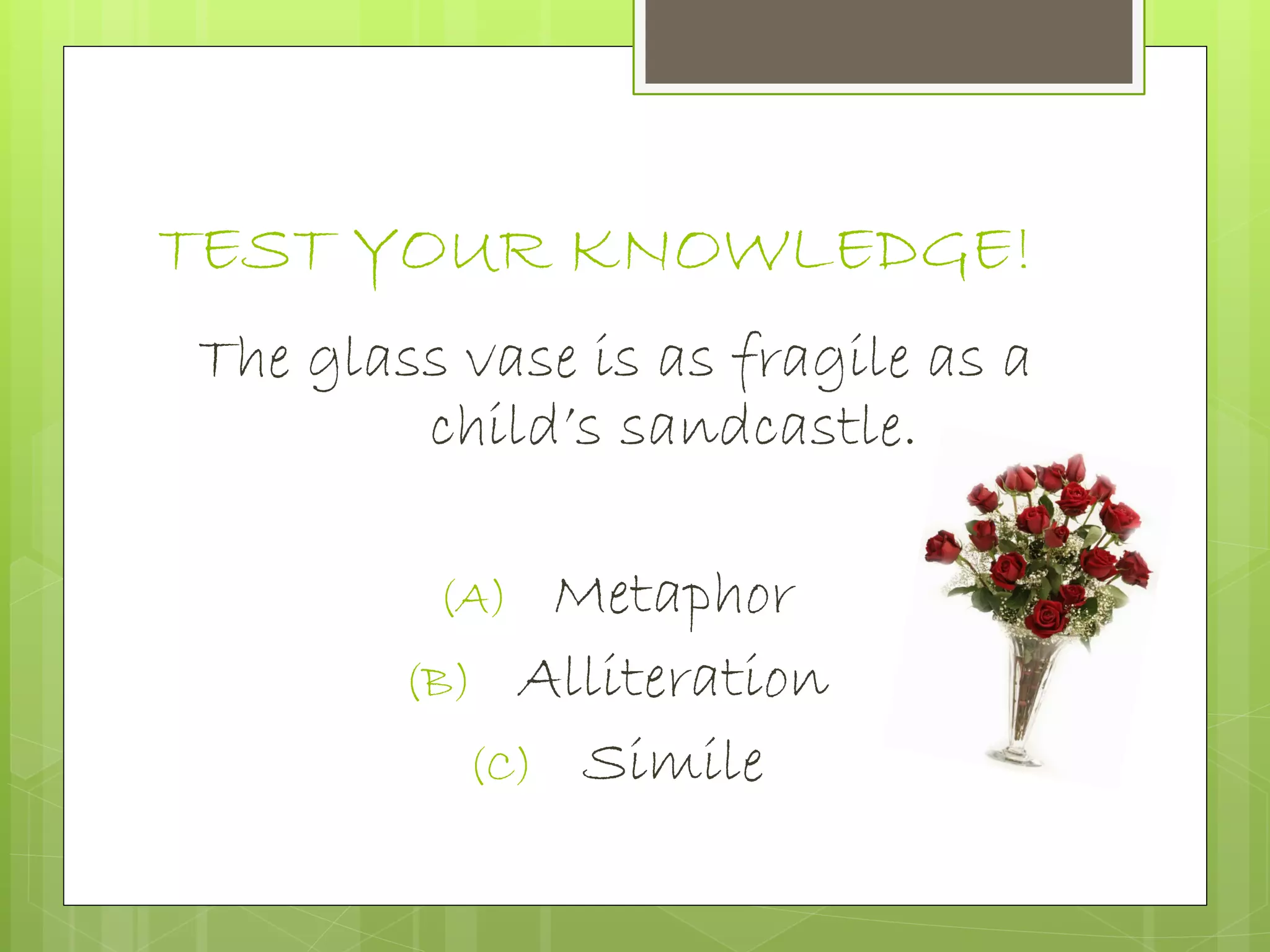 TEST YOUR KNOWLEDGE!
The glass vase is as fragile as a
child’s sandcastle.
(A) Metaphor
(B) Alliteration
(C) Simile
 