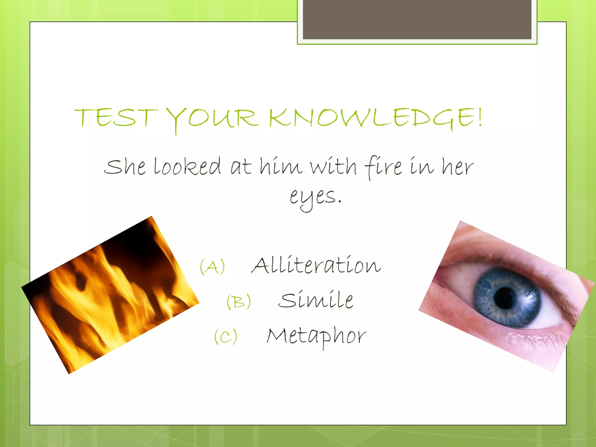TEST YOUR KNOWLEDGE!
She looked at him with fire in her
eyes.
(A) Alliteration
(B) Simile
(C) Metaphor
 
