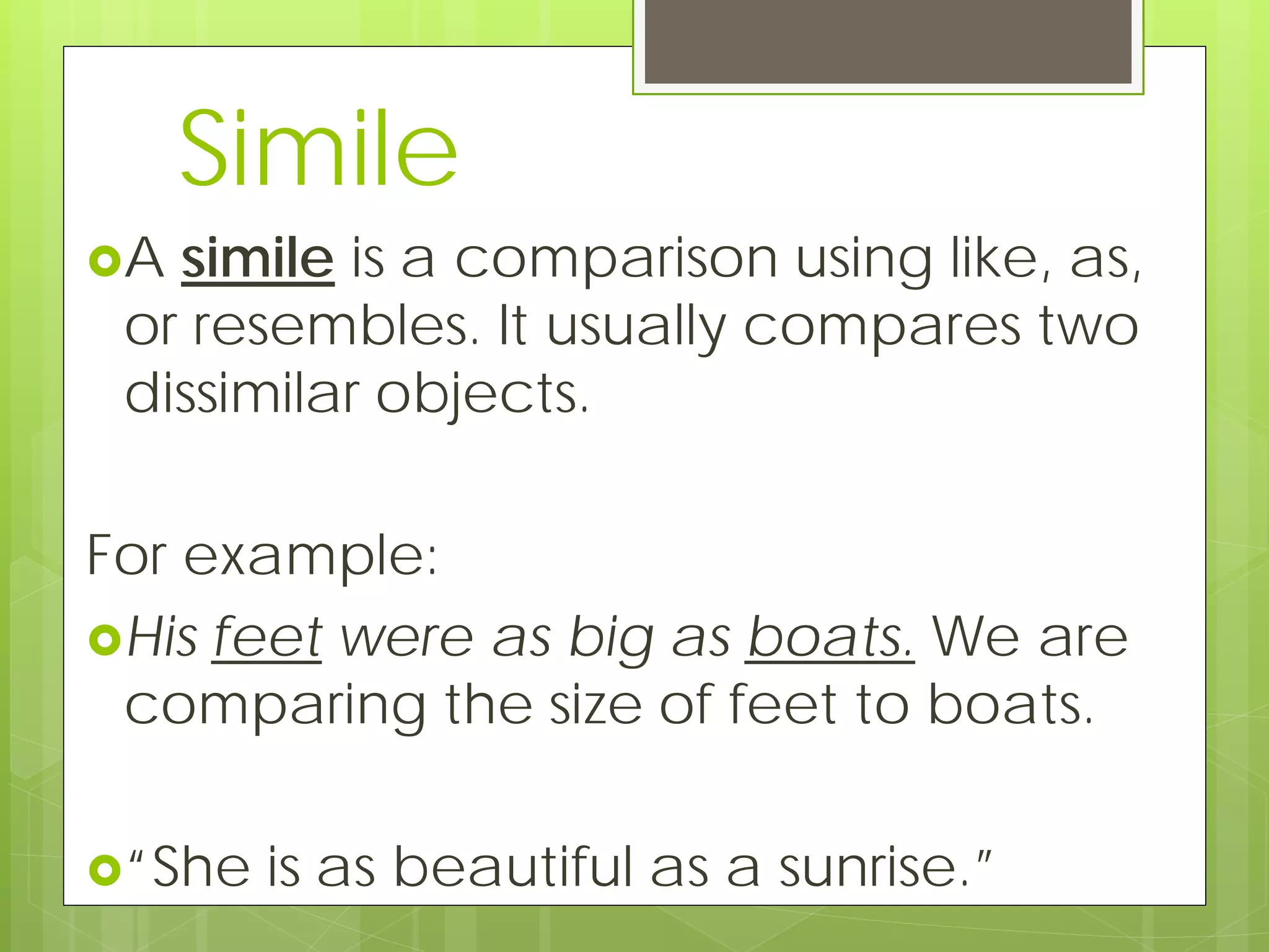 Simile
A simile is a comparison using like, as,
or resembles. It usually compares two
dissimilar objects.
For example:
His feet were as big as boats. We are
comparing the size of feet to boats.
“She is as beautiful as a sunrise.”
 